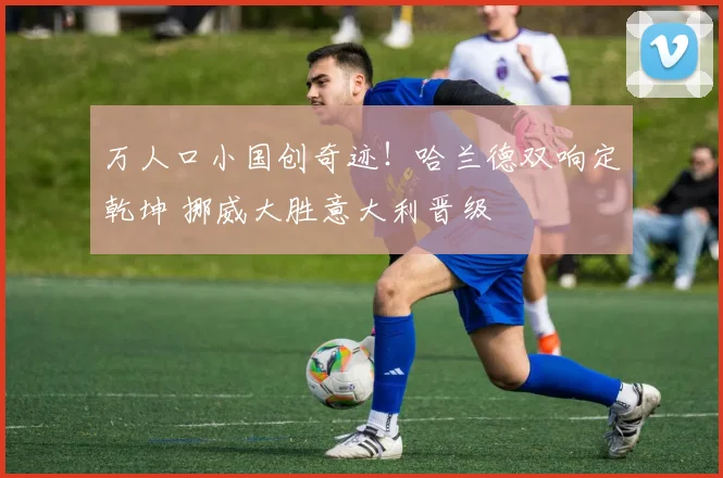 万人口小国创奇迹！哈兰德双响定乾坤 挪威大胜意大利晋级