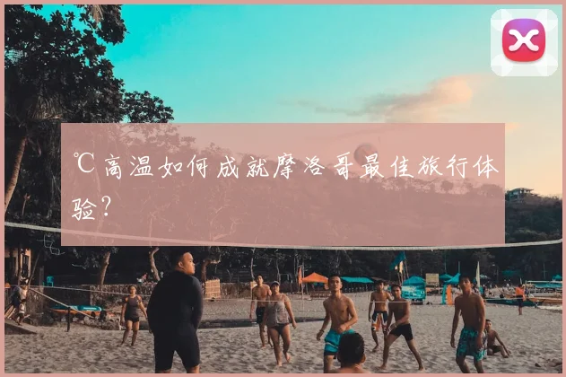 ℃高温如何成就摩洛哥最佳旅行体验？