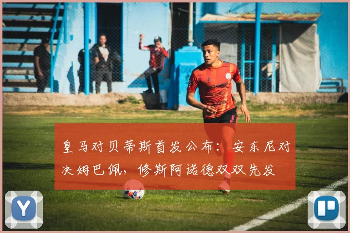 皇马对贝蒂斯首发公布：安东尼对决姆巴佩，修斯阿诺德双双先发
