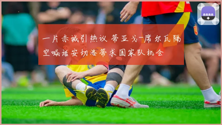 一片赤诚引热议 蒂亚戈-席尔瓦隔空喊话安切洛蒂求国家队机会