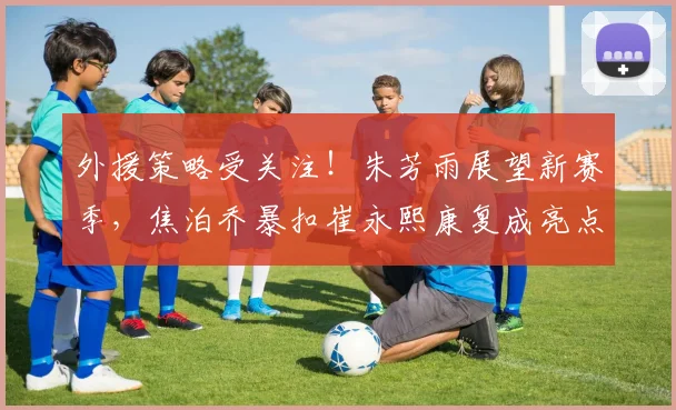 外援策略受关注!朱芳雨展望新赛季,焦泊乔暴扣崔永熙康复成亮点