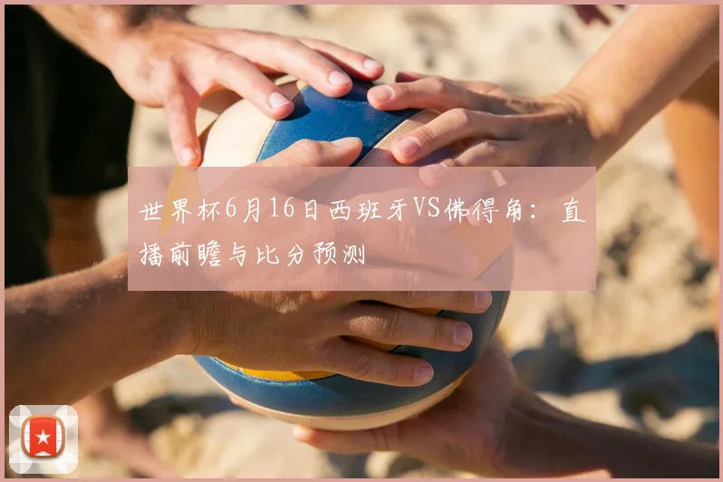 世界杯6月16日西班牙VS佛得角：直播前瞻与比分预测