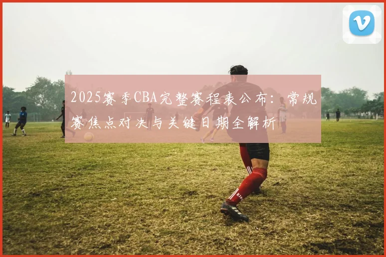 2025赛季CBA完整赛程表公布：常规赛焦点对决与关键日期全解析