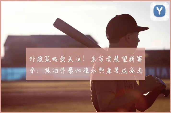 外援策略受关注！朱芳雨展望新赛季，焦泊乔暴扣崔永熙康复成亮点