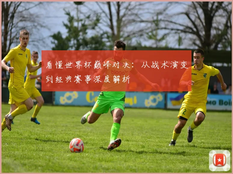 看懂世界杯巅峰对决：从战术演变到经典赛事深度解析