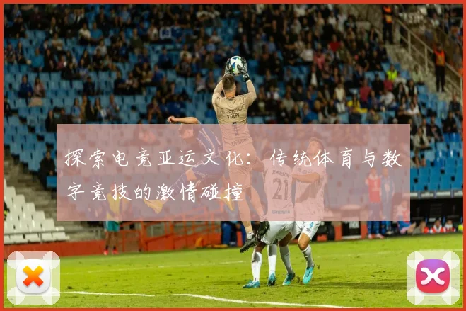 探索电竞亚运文化：传统体育与数字竞技的激情碰撞
