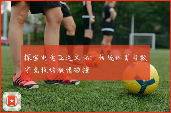 探索电竞亚运文化：传统体育与数字竞技的激情碰撞
