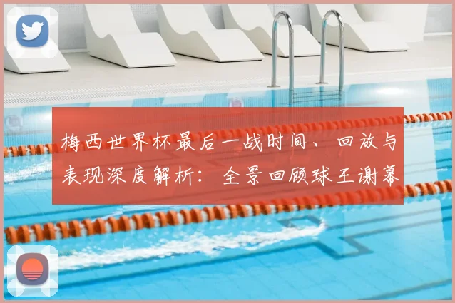 梅西世界杯最后一战时间、回放与表现深度解析：全景回顾球王谢幕时刻