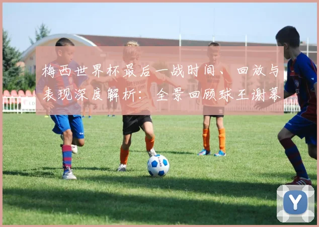 梅西世界杯最后一战时间、回放与表现深度解析：全景回顾球王谢幕时刻