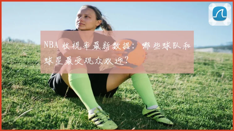 NBA 收视率最新数据：哪些球队和球星最受观众欢迎？