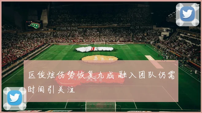 区俊炫伤势恢复九成 融入团队仍需时间引关注